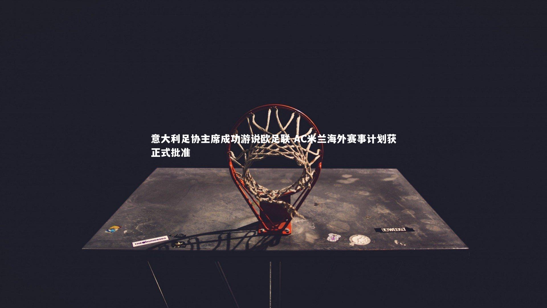 意大利足协主席成功游说欧足联 AC米兰海外赛事计划获正式批准